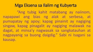Mga Eksena sa Ilalim ng Kubyerta
“Ang tubig kahit matabang ay naiinom,
napapawi ang bias ng alak at serbesa, at
pumapatay ng apoy; kapag pinainit ay nagiging
singaw, kapag pinagalit ay nagiging malawak na
dagat, at minsa’y nagwasak sa sangkatauhan at
nagpayanig sa buong daigdig.” Sabi ni Isagani sa
kausap.
 
