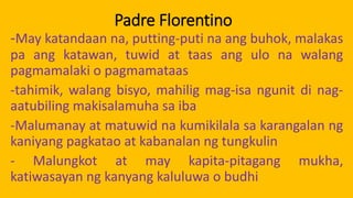 Padre Florentino
-May katandaan na, putting-puti na ang buhok, malakas
pa ang katawan, tuwid at taas ang ulo na walang
pagmamalaki o pagmamataas
-tahimik, walang bisyo, mahilig mag-isa ngunit di nag-
aatubiling makisalamuha sa iba
-Malumanay at matuwid na kumikilala sa karangalan ng
kaniyang pagkatao at kabanalan ng tungkulin
- Malungkot at may kapita-pitagang mukha,
katiwasayan ng kanyang kaluluwa o budhi
 