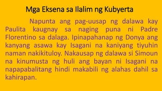 Mga Eksena sa Ilalim ng Kubyerta
Napunta ang pag-uusap ng dalawa kay
Paulita kaugnay sa naging puna ni Padre
Florentino sa dalaga. Ipinapahanap ng Donya ang
kanyang asawa kay Isagani na kaniyang tiyuhin
naman nakikituloy. Nakausap ng dalawa si Simoun
na kinumusta ng huli ang bayan ni Isagani na
napapabalitang hindi makabili ng alahas dahil sa
kahirapan.
 