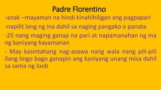 Padre Florentino
-anak –mayaman na hindi kinahihiligan ang pagpapari
-napilit lang ng ina dahil sa naging pangako o panata
-25 nang maging ganap na pari at napamanahan ng ina
ng kaniyang kayamanan
- May kasintahang nag-asawa nang wala nang pili-pili
ilang lingo bago ganapin ang kaniyang unang misa dahil
sa sama ng loob
 