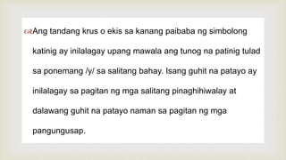
Ang tandang krus o ekis sa kanang paibaba ng simbolong
katinig ay inilalagay upang mawala ang tunog na patinig tulad
sa ponemang /y/ sa salitang bahay. Isang guhit na patayo ay
inilalagay sa pagitan ng mga salitang pinaghihiwalay at
dalawang guhit na patayo naman sa pagitan ng mga
pangungusap.
 