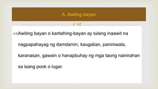 
Awiting bayan o kantahing-bayan ay tulang inaawit na
nagpapahayag ng damdamin, kaugalian, paniniwala,
karanasan, gawain o hanapbuhay ng mga taong nainirahan
sa isang pook o lugar.
A. Awiting bayan
 