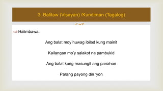 
 Halimbawa:
Ang balat moy huwag ibilad kung mainit
Kailangan mo’y salakot na pambukid
Ang balat kung masungit ang panahon
Parang payong din ‘yon
3. Balitaw (Visayan) /Kundiman (Tagalog)
 