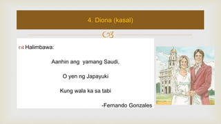 
 Halimbawa:
Aanhin ang yamang Saudi,
O yen ng Japayuki
Kung wala ka sa tabi
-Fernando Gonzales
4. Diona (kasal)
 