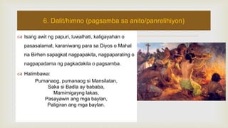  Isang awit ng papuri, luwalhati, kaligayahan o
pasasalamat, karaniwang para sa Diyos o Mahal
na Birhen sapagkat nagpapakita, nagpaparating o
nagpapadama ng pagkadakila o pagsamba.
 Halimbawa:
Pumanaog, pumanaog si Mansilatan,
Saka si Badla ay bababa,
Mamimigayng lakas,
Pasayawin ang mga baylan,
Paligiran ang mga baylan.
6. Dalit/himno (pagsamba sa anito/panrelihiyon)
 