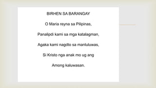 
BIRHEN SA BARANGAY
O Maria reyna sa Pilipinas,
Panalipdi kami sa mga katalagman,
Agaka kami nagdto sa manluluwas,
Si Kristo nga anak mo ug ang
Among kaluwasan.
 