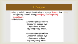  Isang makalumang tula at tradisyon ng mga Ilokano. Isa
itong tulang inaawit bilang panaghoy sa isang taong
namatayan.
 Halimbawa:
Ay ama nga nageb-ebba
Dinak man kaasian aya
A panawan a sisina
Tay uneg balay a kasa.
Ay ama nga nageb-ebba
Dinak man kaasian aya
A panawan a sisina
Tay uneg balay a kasa.
7. Dung-aw
 