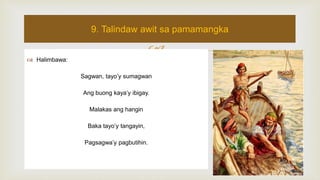  Halimbawa:
Sagwan, tayo’y sumagwan
Ang buong kaya’y ibigay.
Malakas ang hangin
Baka tayo’y tangayin,
Pagsagwa’y pagbutihin.
9. Talindaw awit sa pamamangka
 