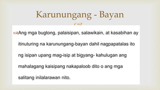 
Ang mga bugtong, palaisipan, salawikain, at kasabihan ay
itinuturing na karunungang-bayan dahil nagpapatalas ito
ng isipan upang mag-isip at bigyang- kahulugan ang
mahalagang kaisipang nakapaloob dito o ang mga
salitang inilalarawan nito.
Karunungang - Bayan
 