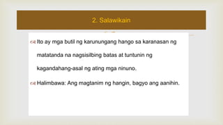  Ito ay mga butil ng karunungang hango sa karanasan ng
matatanda na nagsisilbing batas at tuntunin ng
kagandahang-asal ng ating mga ninuno.
 Halimbawa: Ang magtanim ng hangin, bagyo ang aanihin.
2. Salawikain
 