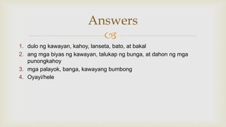 
1. dulo ng kawayan, kahoy, lanseta, bato, at bakal
2. ang mga biyas ng kawayan, talukap ng bunga, at dahon ng mga
punongkahoy
3. mga palayok, banga, kawayang bumbong
4. Oyayi/hele
Answers
 