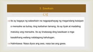 
 ito ay kagaya ng salawikain na nagpapahayag ng magandang kaisipan
o mensahe sa buhay. Ang kaibahan lamang, ito ay tiyak at madaling
matukoy ang mensahe. Ito ay tinatawag ding kawikaan o mga
kasabihang walang natatagong kahulugan.
 Halimbawa: Nasa diyos ang awa, nasa tao ang gawa.
3. Sawikain
 