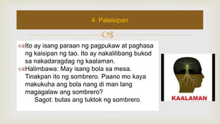 
Ito ay isang paraan ng pagpukaw at paghasa
ng kaisipan ng tao. Ito ay nakalilibang bukod
sa nakadaragdag ng kaalaman.
Halimbawa: May isang bola sa mesa.
Tinakpan ito ng sombrero. Paano mo kaya
makukuha ang bola nang di man lang
magagalaw ang sombrero?
Sagot: butas ang tuktok ng sombrero.
4. Palaisipan
 