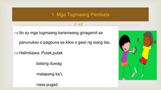 
 Ito ay mga tugmaang karaniwang ginagamit sa
panunukso o pagpuna sa kilos o gawi ng isang tao.
 Halimbawa: Putak,putak
batang duwag
matapang ka’t,
nasa pugad.
1. Mga Tugmaang Pambata
 