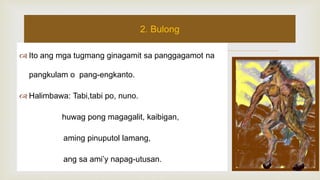  Ito ang mga tugmang ginagamit sa panggagamot na
pangkulam o pang-engkanto.
 Halimbawa: Tabi,tabi po, nuno.
huwag pong magagalit, kaibigan,
aming pinuputol lamang,
ang sa ami’y napag-utusan.
2. Bulong
 