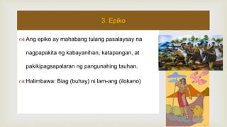  Ang epiko ay mahabang tulang pasalaysay na
nagpapakita ng kabayanihan, katapangan, at
pakikipagsapalaran ng pangunahing tauhan.
 Halimbawa: Biag (buhay) ni lam-ang (ilokano)
3. Epiko
 