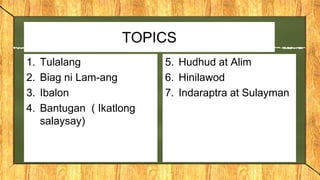 TOPICS
1. Tulalang
2. Biag ni Lam-ang
3. Ibalon
4. Bantugan ( Ikatlong
salaysay)
5. Hudhud at Alim
6. Hinilawod
7. Indaraptra at Sulayman
 