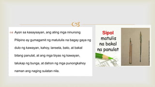 
 Ayon sa kasaysayan, ang ating mga ninunong
Pilipino ay gumagamit ng matutulis na bagay gaya ng
dulo ng kawayan, kahoy, lanseta, bato, at bakal
bilang panulat, at ang mga biyas ng kawayan,
talukap ng bunga, at dahon ng mga punongkahoy
naman ang naging sulatan nila.
 