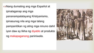 
Nang dumating ang mga Espaňol at
ipinalaganap ang mga
pananampalatayang Kristyanismo,
ipinasunog nila ang mga talang
pampanitikan ng ating mga ninuno dahil
iyon daw ay likha ng diyablo at produkto
ng makapaganong paniniwala.
 