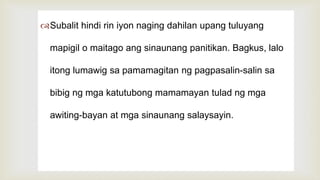 
Subalit hindi rin iyon naging dahilan upang tuluyang
mapigil o maitago ang sinaunang panitikan. Bagkus, lalo
itong lumawig sa pamamagitan ng pagpasalin-salin sa
bibig ng mga katutubong mamamayan tulad ng mga
awiting-bayan at mga sinaunang salaysayin.
 