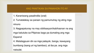 1. Karaniwang pasalindila (oral)
2. Tumatalakay sa paraan ng pamumuhay ng ating mga
ninuno
3. Nagpapatunay na may sibilisasyon/kabihasnan na ang
mga katutubo sa Pilipinas bago pa dumating ang mga
Espanol
4. Matatagpuan din sa mga palayok, banga, kawayang
bumbong (isang uri ng bamboo), at iba pa. ang mga
naisulat.
ANG PANITIKAN SA PANAHON ITO AY
 