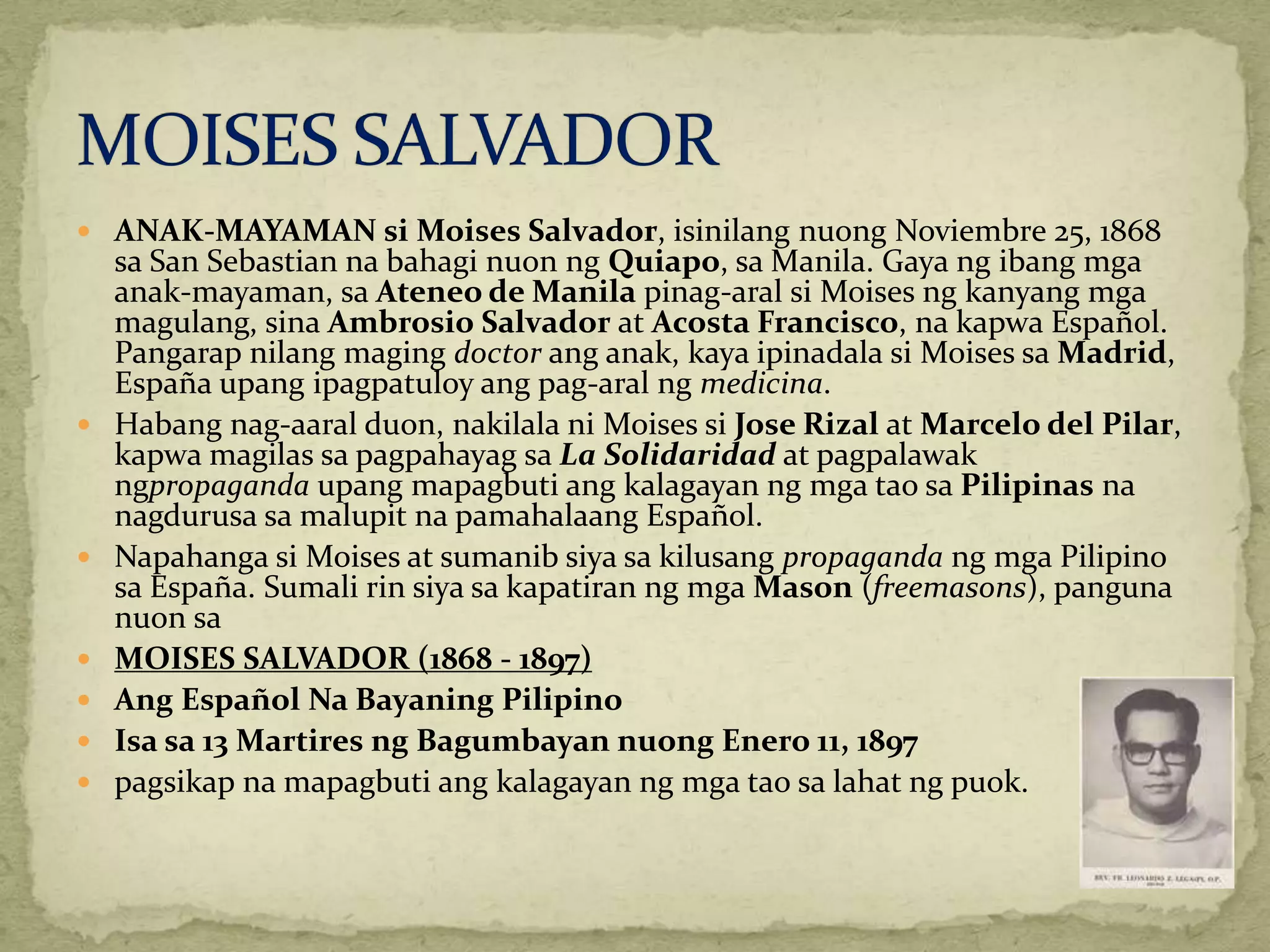  ANAK-MAYAMAN si Moises Salvador, isinilang nuong Noviembre 25, 1868 
sa San Sebastian na bahagi nuon ng Quiapo, saManila. Gaya ng ibang mga 
anak-mayaman, sa Ateneo de Manila pinag-aral si Moises ng kanyang mga 
magulang, sina Ambrosio Salvador at Acosta Francisco, na kapwa Español. 
Pangarap nilang maging doctor ang anak, kaya ipinadala si Moises saMadrid, 
España upang ipagpatuloy ang pag-aral ng medicina. 
 Habang nag-aaral duon, nakilala ni Moises si Jose Rizal atMarcelo del Pilar, 
kapwa magilas sa pagpahayag sa La Solidaridad at pagpalawak 
ngpropaganda upang mapagbuti ang kalagayan ng mga tao sa Pilipinas na 
nagdurusa sa malupit na pamahalaang Español. 
 Napahanga si Moises at sumanib siya sa kilusang propaganda ng mga Pilipino 
sa España. Sumali rin siya sa kapatiran ng mgaMason (freemasons), panguna 
nuon sa 
 MOISES SALVADOR (1868 - 1897) 
 Ang Español Na Bayaning Pilipino 
 Isa sa 13 Martires ng Bagumbayan nuong Enero 11, 1897 
 pagsikap na mapagbuti ang kalagayan ng mga tao sa lahat ng puok. 
 