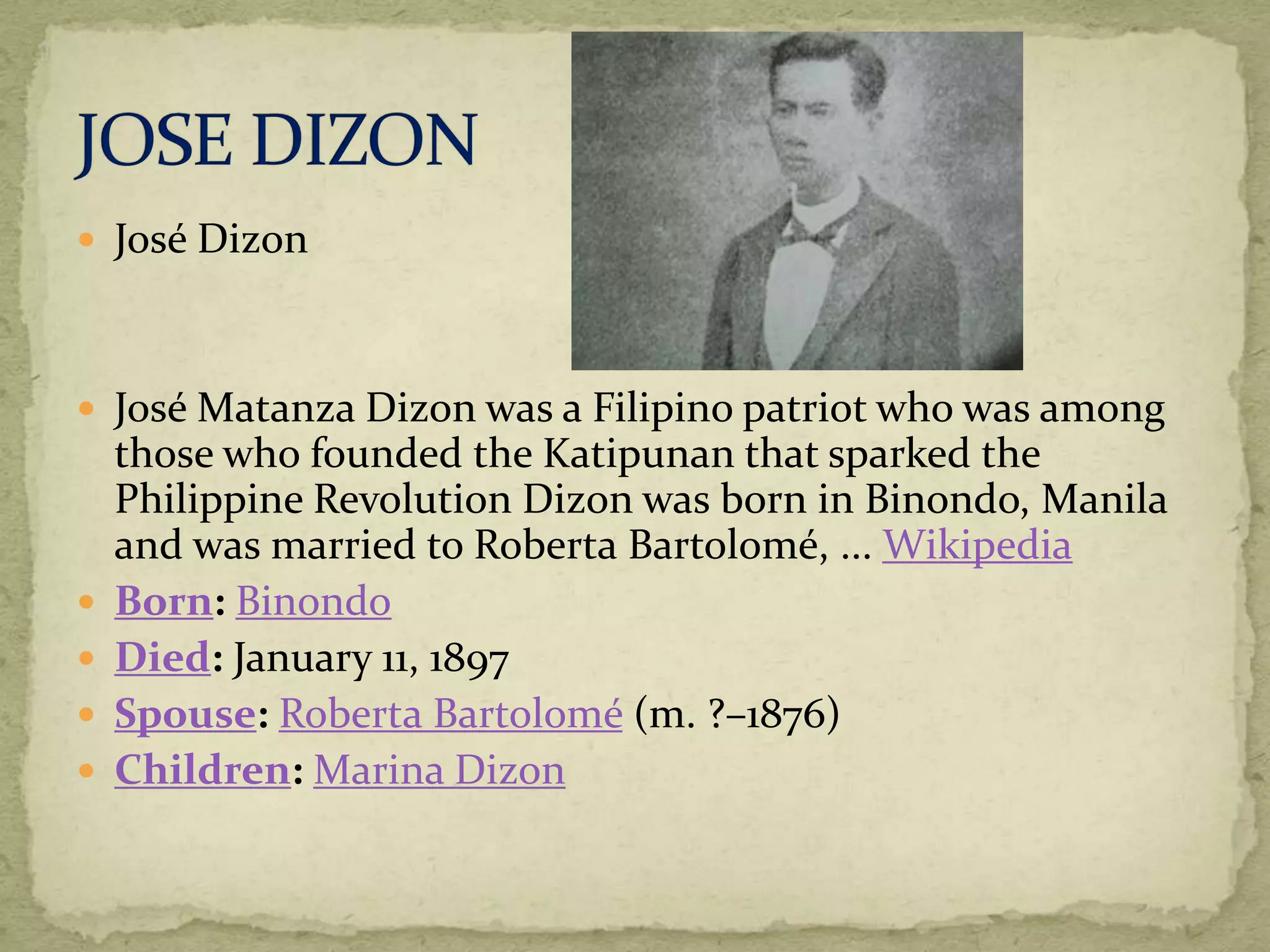  José Dizon 
 José Matanza Dizon was a Filipino patriot who was among 
those who founded the Katipunan that sparked the 
Philippine Revolution Dizon was born in Binondo, Manila 
and was married to Roberta Bartolomé, ... Wikipedia 
 Born: Binondo 
 Died: January 11, 1897 
 Spouse: Roberta Bartolomé (m. ?–1876) 
 Children: Marina Dizon 
 