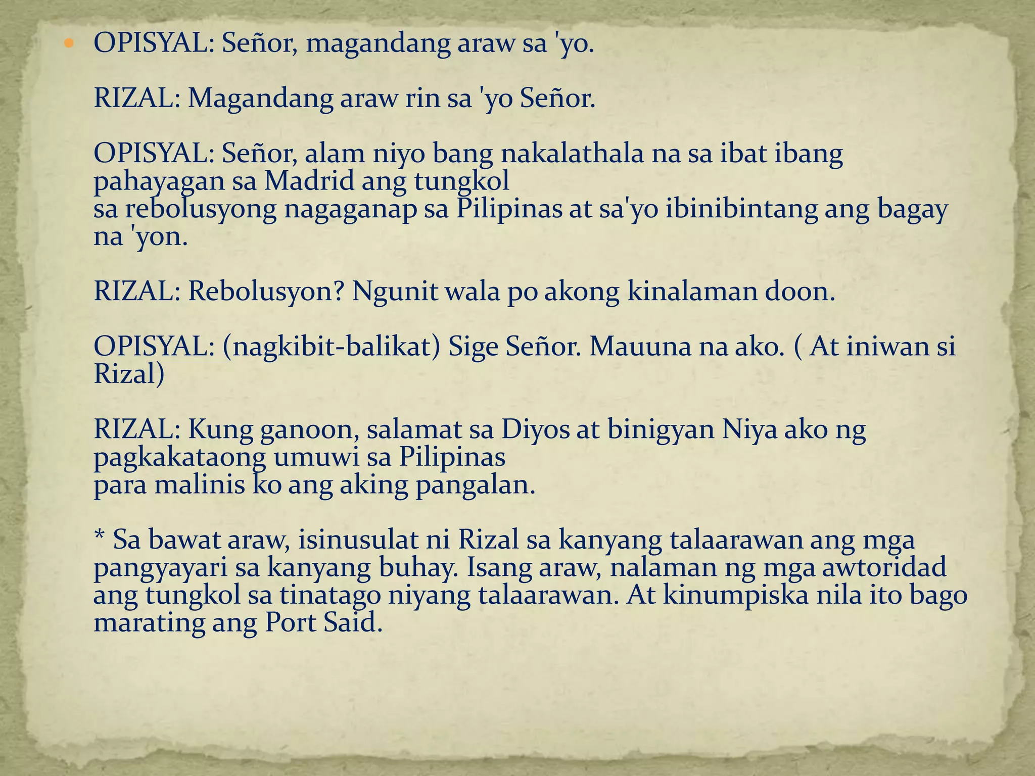  OPISYAL: Señor, magandang araw sa 'yo. 
RIZAL: Magandang araw rin sa 'yo Señor. 
OPISYAL: Señor, alam niyo bang nakalathala na sa ibat ibang 
pahayagan saMadrid ang tungkol 
sa rebolusyong nagaganap sa Pilipinas at sa'yo ibinibintang ang bagay 
na 'yon. 
RIZAL: Rebolusyon? Ngunit wala po akong kinalaman doon. 
OPISYAL: (nagkibit-balikat) Sige Señor. Mauuna na ako. ( At iniwan si 
Rizal) 
RIZAL: Kung ganoon, salamat sa Diyos at binigyan Niya ako ng 
pagkakataong umuwi sa Pilipinas 
para malinis ko ang aking pangalan. 
* Sa bawat araw, isinusulat ni Rizal sa kanyang talaarawan ang mga 
pangyayari sa kanyang buhay. Isang araw, nalaman ng mga awtoridad 
ang tungkol sa tinatago niyang talaarawan. At kinumpiska nila ito bago 
marating ang Port Said. 
 