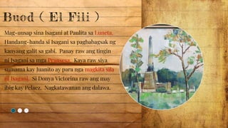 Buod ( El Fili )
Mag-uusap sina Isagani at Paulita sa Luneta.
Handang-handa si Isagani sa pagbabagsak ng
kanyang galit sa gabi. Panay raw ang tingin
ni Isagani sa mga Pransesa. Kaya raw siya
sumama kay Juanito ay para nga magkita sila
ni Isagani. Si Donya Victorina raw ang may
ibig kay Pelaez. Nagkatawanan ang dalawa.
 