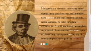 Pinaghambing ni Isagani sa isip ang pansin
ng mga taong pamahalaan sa nagkaramdam
na si Simoun at ang mga sugatang kawal na
galing sa digma. Sa huli’y ni walang
pumapansin. Nguni’t kay Simoun ay nabahala
ang marami. Iba na raw ang mayaman, ayon
sa binata. Ang bayang nasa isip niya ay di
lamang Pilipinas kundi pati ang
 
