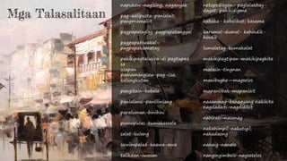 napukaw-nagising; naganyak
pag-aalipusta-panlalait;
pangmamaliit
pagpapalaglag-pagpapatanggal
pagpapatiwakal-
pagpapakamatay
pakikipagtalusira-di pagtupad
sa
usapan
pamamanglaw-pag-iisa;
kalungkutan
pangitain-babala
panlalansi-panlilinlang
paraluman-binibini
pumupulas-kumakawala
salat-kulang
sawimpalad-kaawa-awa
talikdan-iwasan
nekspedisyon- paglalakbay-
dagat; pakikidigma
kabaka- kabalikat; kasama
karumal-dumal- kahindik-
hindik
lumalatag-kumakalat
makikipagtipan-makikipagkita
malasin-tingnan
manibugho—magselos
mapanlibak-mapanlait
naaaninag-bahagyang nakikita
nagdadaiti-nagdidikit
nahirati-nasanay
nakahimpil-nakatigil;
nakadaong
nanaig-nanalo
nangingimbulo-nagseselos
Mga Talasalitaan
 