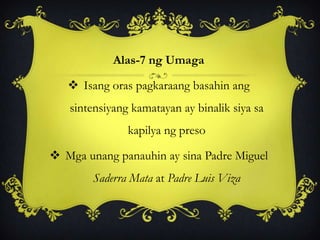 Alas-7 ng Umaga
 Isang oras pagkaraang basahin ang
sintensiyang kamatayan ay binalik siya sa
kapilya ng preso
 Mga unang panauhin ay sina Padre Miguel
Saderra Mata at Padre Luis Viza
 