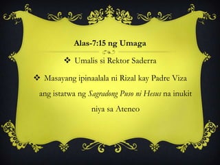 Alas-7:15 ng Umaga
 Umalis si Rektor Saderra
 Masayang ipinaalala ni Rizal kay Padre Viza
ang istatwa ng Sagradong Puso ni Hesus na inukit
niya sa Ateneo
 