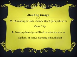 Alas-8 ng Umaga
 Dumating si Padre Antonio Rosell para palitan si
Padre Viza
 Inanyayahan siya ni Rizal na saluhan siya sa
agahan, at kanya namang pinaunlakan
 
