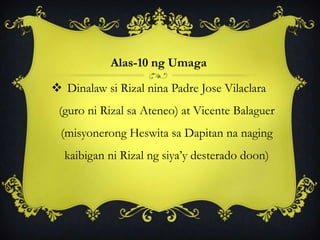 Alas-10 ng Umaga
 Dinalaw si Rizal nina Padre Jose Vilaclara
(guro ni Rizal sa Ateneo) at Vicente Balaguer
(misyonerong Heswita sa Dapitan na naging
kaibigan ni Rizal ng siya’y desterado doon)
 