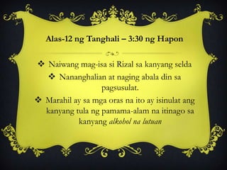Alas-12 ng Tanghali – 3:30 ng Hapon
 Naiwang mag-isa si Rizal sa kanyang selda
 Nananghalian at naging abala din sa
pagsusulat.
 Marahil ay sa mga oras na ito ay isinulat ang
kanyang tula ng pamama-alam na itinago sa
kanyang alkohol na lutuan
 