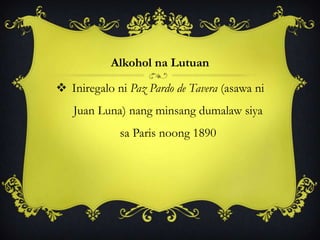 Alkohol na Lutuan
 Iniregalo ni Paz Pardo de Tavera (asawa ni
Juan Luna) nang minsang dumalaw siya
sa Paris noong 1890
 