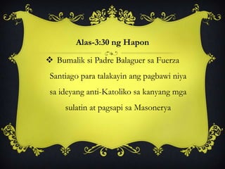 Alas-3:30 ng Hapon
 Bumalik si Padre Balaguer sa Fuerza
Santiago para talakayin ang pagbawi niya
sa ideyang anti-Katoliko sa kanyang mga
sulatin at pagsapi sa Masonerya
 