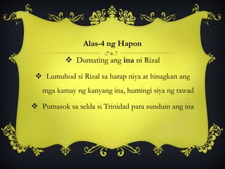 Alas-4 ng Hapon
 Dumating ang ina ni Rizal
 Lumuhod si Rizal sa harap niya at hinagkan ang
mga kamay ng kanyang ina, humingi siya ng tawad
 Pumasok sa selda si Trinidad para sunduin ang ina
 