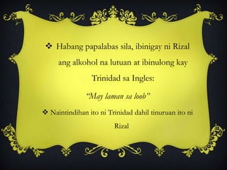  Habang papalabas sila, ibinigay ni Rizal
ang alkohol na lutuan at ibinulong kay
Trinidad sa Ingles:
“May laman sa loob”
 Naintindihan ito ni Trinidad dahil tinuruan ito ni
Rizal
 