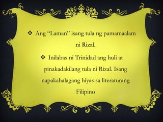  Ang “Laman” isang tula ng pamamaalam
ni Rizal.
 Inilabas ni Trinidad ang huli at
pinakadakilang tula ni Rizal. Isang
napakahalagang hiyas sa literaturang
Filipino
 