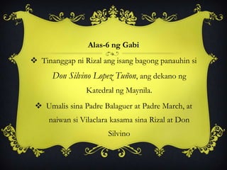 Alas-6 ng Gabi
 Tinanggap ni Rizal ang isang bagong panauhin si
Don Silvino Lopez Tuñon, ang dekano ng
Katedral ng Maynila.
 Umalis sina Padre Balaguer at Padre March, at
naiwan si Vilaclara kasama sina Rizal at Don
Silvino
 