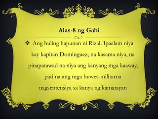 Alas-8 ng Gabi
 Ang huling hapunan ni Rizal. Ipaalam niya
kay kapitan Dominguez, na kasama niya, na
pinapatawad na niya ang kanyang mga kaaway,
pati na ang mga huwes-militarna
nagsentensiya sa kanya ng kamatayan
 