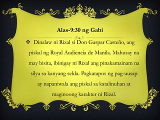 Alas-9:30 ng Gabi
 Dinalaw ni Rizal si Don Gaspar Casteño, ang
piskal ng Royal Audiencia de Manila. Mahusay na
may bisita, ibinigay ni Rizal ang pinakamainam na
silya sa kanyang selda. Pagkatapos ng pag-uusap
ay napaniwala ang piskal sa katalinuhan at
maginoong karakter ni Rizal.
 