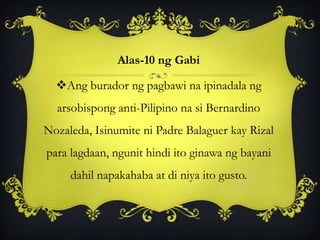 Alas-10 ng Gabi
Ang burador ng pagbawi na ipinadala ng
arsobispong anti-Pilipino na si Bernardino
Nozaleda, Isinumite ni Padre Balaguer kay Rizal
para lagdaan, ngunit hindi ito ginawa ng bayani
dahil napakahaba at di niya ito gusto.
 