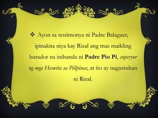  Ayon sa testimonya ni Padre Balaguer,
ipinakita niya kay Rizal ang mas maikling
burador na inihanda ni Padre Pio Pi, superyor
ng mga Heswita sa Pilipinas, at ito ay nagustuhan
ni Rizal.
 