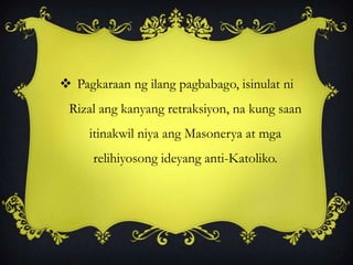  Pagkaraan ng ilang pagbabago, isinulat ni
Rizal ang kanyang retraksiyon, na kung saan
itinakwil niya ang Masonerya at mga
relihiyosong ideyang anti-Katoliko.
 