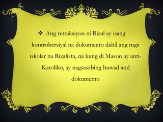  Ang retraksiyon ni Rizal ay isang
kontrobersiyal na dokumento dahil ang mga
iskolar na Rizalista, na kung di Mason ay anti-
Katoliko, ay nagsasabing huwad and
dokumento
 