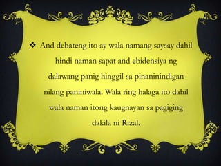  And debateng ito ay wala namang saysay dahil
hindi naman sapat and ebidensiya ng
dalawang panig hinggil sa pinaninindigan
nilang paniniwala. Wala ring halaga ito dahil
wala naman itong kaugnayan sa pagiging
dakila ni Rizal.
 