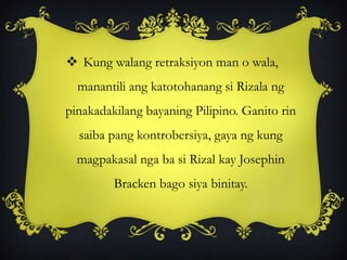  Kung walang retraksiyon man o wala,
manantili ang katotohanang si Rizala ng
pinakadakilang bayaning Pilipino. Ganito rin
saiba pang kontrobersiya, gaya ng kung
magpakasal nga ba si Rizal kay Josephin
Bracken bago siya binitay.
 